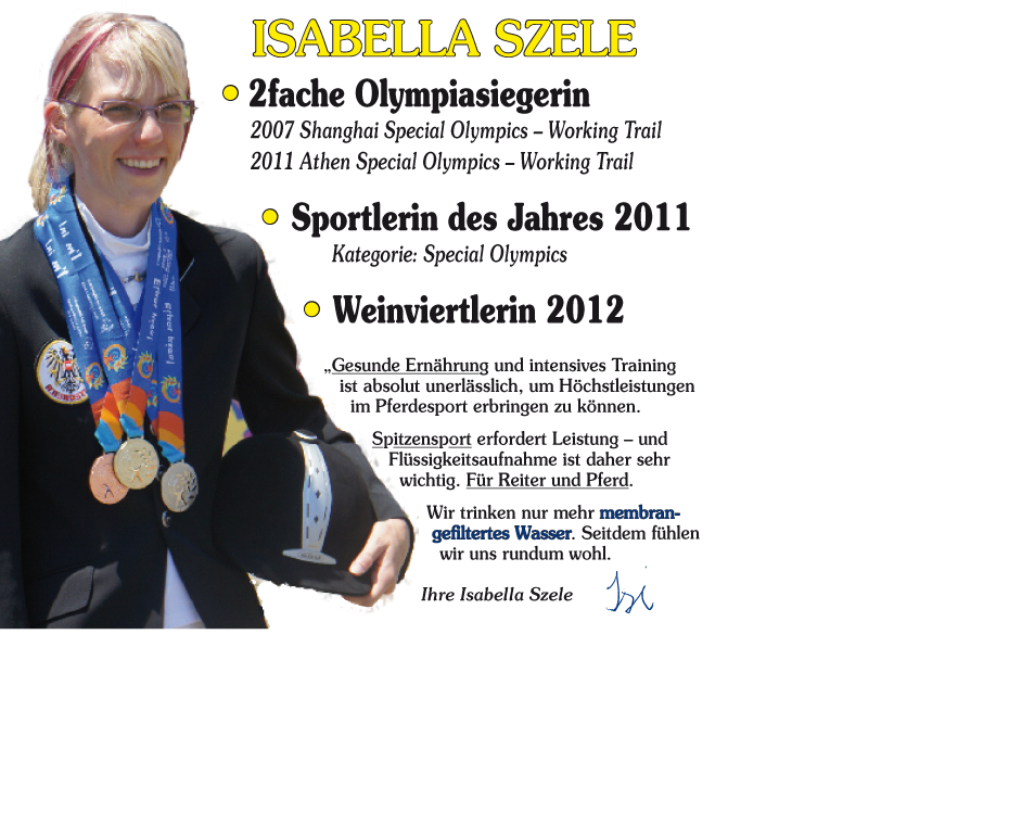Isabella SZELE
• 2fache Olympiasiegerin 2007 Shanghai Special Olympics – Working Trail
2011 Athen Special Olympics – Working Trail
• Sportlerin des Jahres 2011 Kategorie: Special Olympics
• Weinviertlerin 2012
„Gesunde Ernährung und intensives Training ist absolut unerlässlich, um Höchstleistungen im Pferdesport erbringen zu können.
Spitzensport erfordert Leistung – und Flüssigkeitsaufnahme ist daher sehr
wichtig. Für Reiter und Pferd.
Wir trinken nur mehr membran-gefiltertes Wasser. Seitdem fühlen wir uns rundum wohl.
Ihre Isabella Szele